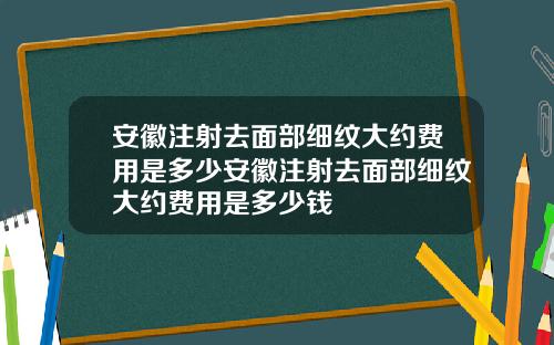 安徽注射去面部细纹大约费用是多少安徽注射去面部细纹大约费用是多少钱