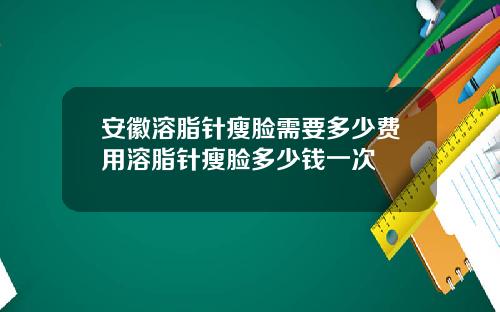 安徽溶脂针瘦脸需要多少费用溶脂针瘦脸多少钱一次