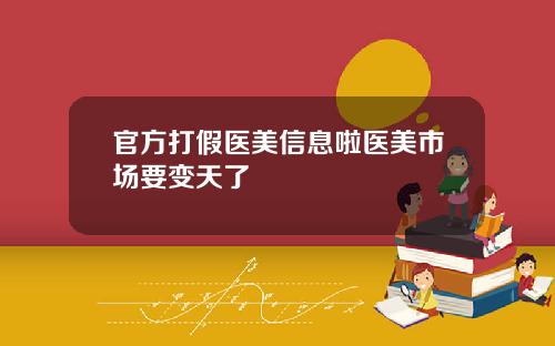 官方打假医美信息啦医美市场要变天了