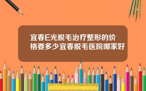 宜春E光脱毛治疗整形的价格要多少宜春脱毛医院哪家好