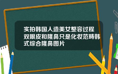 实拍韩国人造美女整容过程双眼皮和隆鼻只是化妆范畴韩式综合隆鼻图片