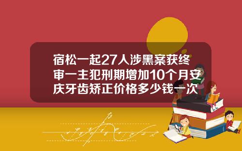 宿松一起27人涉黑案获终审一主犯刑期增加10个月安庆牙齿矫正价格多少钱一次