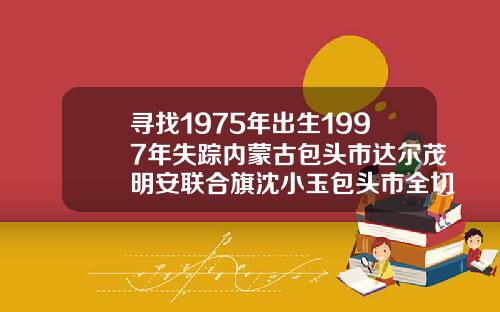 寻找1975年出生1997年失踪内蒙古包头市达尔茂明安联合旗沈小玉包头市全切双眼皮哪里好