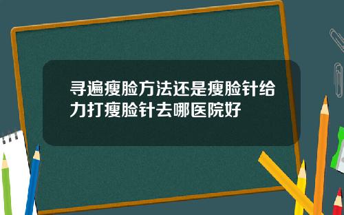 寻遍瘦脸方法还是瘦脸针给力打瘦脸针去哪医院好