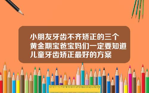 小朋友牙齿不齐矫正的三个黄金期宝爸宝妈们一定要知道儿童牙齿矫正最好的方案