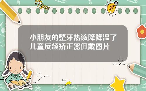 小朋友的整牙热该降降温了儿童反颌矫正器佩戴图片