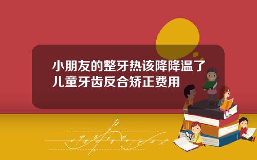 小朋友的整牙热该降降温了儿童牙齿反合矫正费用