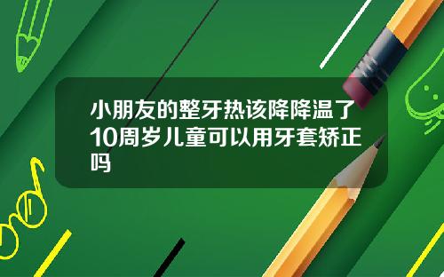 小朋友的整牙热该降降温了10周岁儿童可以用牙套矫正吗