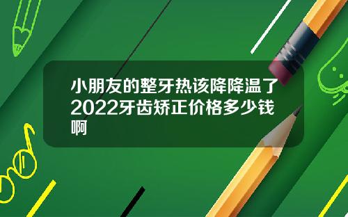 小朋友的整牙热该降降温了2022牙齿矫正价格多少钱啊