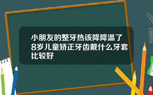小朋友的整牙热该降降温了8岁儿童矫正牙齿戴什么牙套比较好