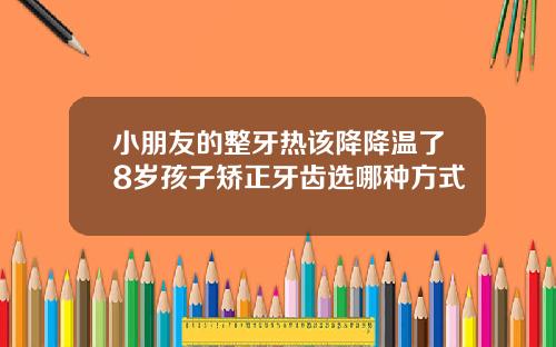 小朋友的整牙热该降降温了8岁孩子矫正牙齿选哪种方式