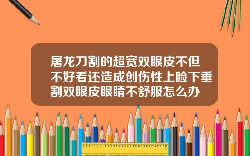 屠龙刀割的超宽双眼皮不但不好看还造成创伤性上睑下垂割双眼皮眼睛不舒服怎么办