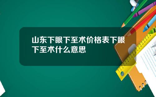 山东下眼下至术价格表下眼下至术什么意思