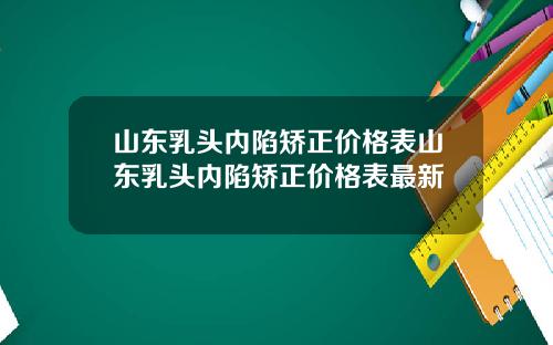 山东乳头内陷矫正价格表山东乳头内陷矫正价格表最新