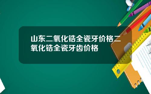 山东二氧化锆全瓷牙价格二氧化锆全瓷牙齿价格