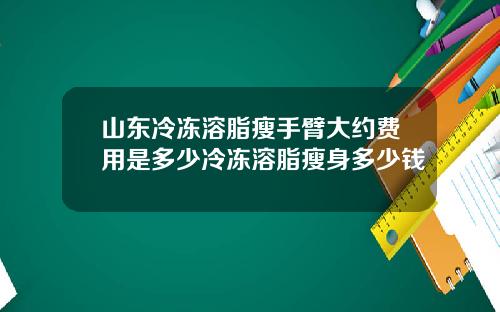 山东冷冻溶脂瘦手臂大约费用是多少冷冻溶脂瘦身多少钱