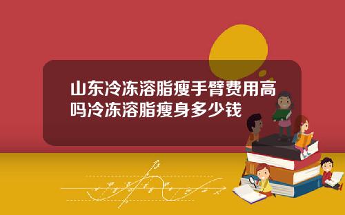 山东冷冻溶脂瘦手臂费用高吗冷冻溶脂瘦身多少钱