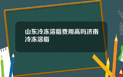 山东冷冻溶脂费用高吗济南冷冻溶脂