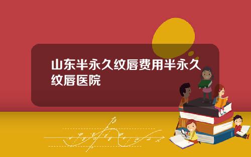 山东半永久纹唇费用半永久纹唇医院