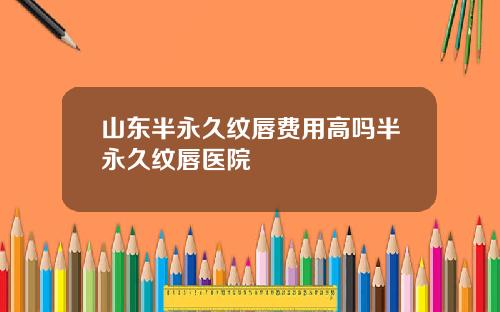 山东半永久纹唇费用高吗半永久纹唇医院
