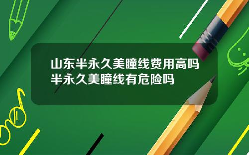 山东半永久美瞳线费用高吗半永久美瞳线有危险吗
