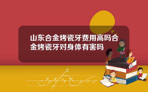 山东合金烤瓷牙费用高吗合金烤瓷牙对身体有害吗