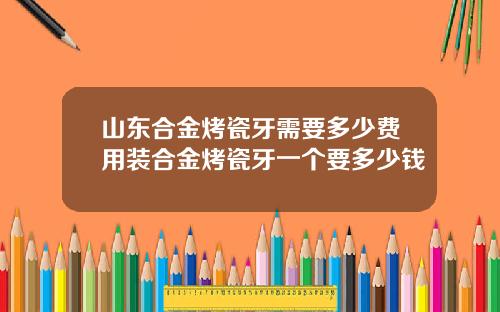 山东合金烤瓷牙需要多少费用装合金烤瓷牙一个要多少钱