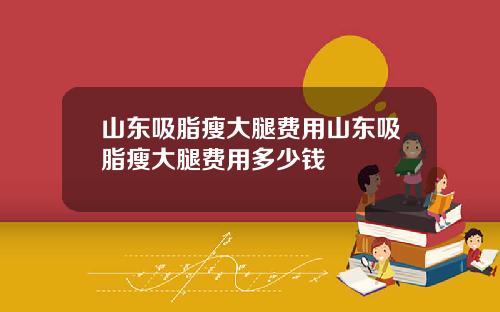 山东吸脂瘦大腿费用山东吸脂瘦大腿费用多少钱