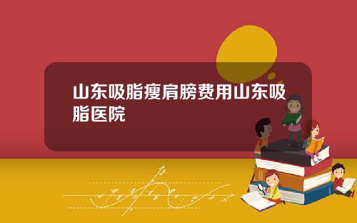 山东吸脂瘦肩膀费用山东吸脂医院