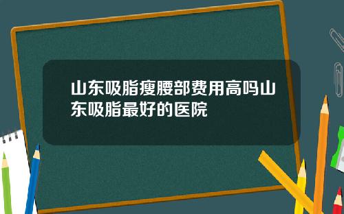 山东吸脂瘦腰部费用高吗山东吸脂最好的医院