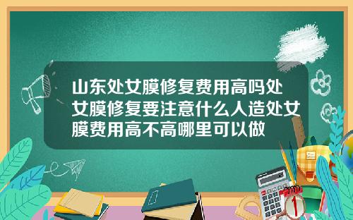 山东处女膜修复费用高吗处女膜修复要注意什么人造处女膜费用高不高哪里可以做