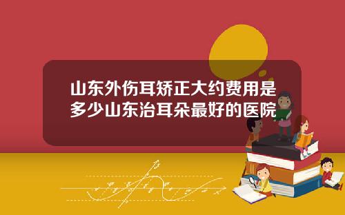 山东外伤耳矫正大约费用是多少山东治耳朵最好的医院