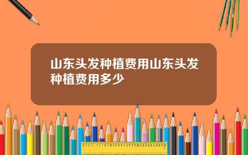 山东头发种植费用山东头发种植费用多少