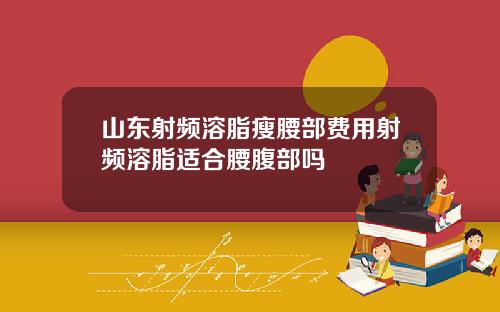 山东射频溶脂瘦腰部费用射频溶脂适合腰腹部吗