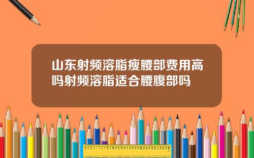 山东射频溶脂瘦腰部费用高吗射频溶脂适合腰腹部吗
