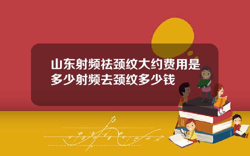 山东射频祛颈纹大约费用是多少射频去颈纹多少钱