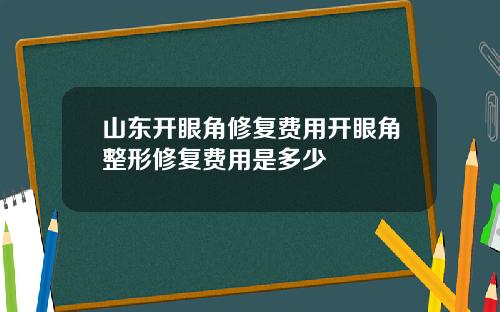 山东开眼角修复费用开眼角整形修复费用是多少
