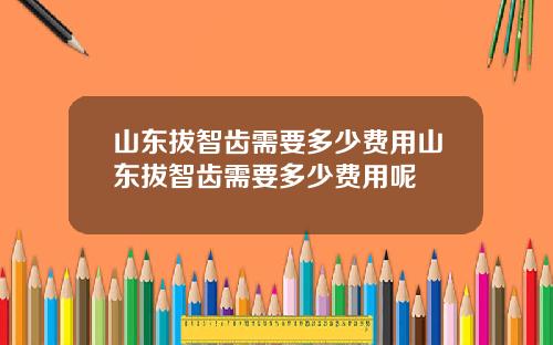 山东拔智齿需要多少费用山东拔智齿需要多少费用呢