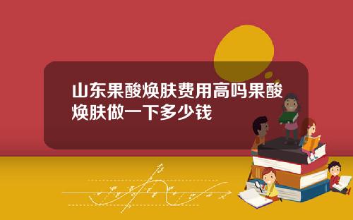 山东果酸焕肤费用高吗果酸焕肤做一下多少钱