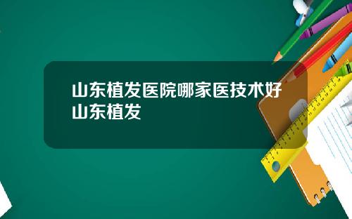 山东植发医院哪家医技术好山东植发