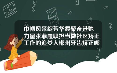 巾帼风采绽芳华凝聚奋进她力量张菲履职担当做社区矫正工作的追梦人郴州牙齿矫正哪里好