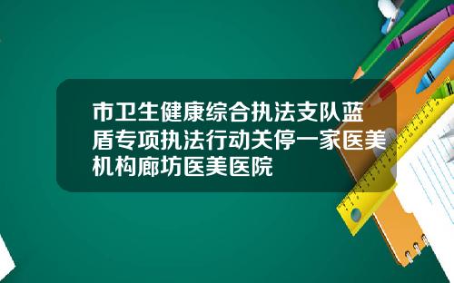 市卫生健康综合执法支队蓝盾专项执法行动关停一家医美机构廊坊医美医院