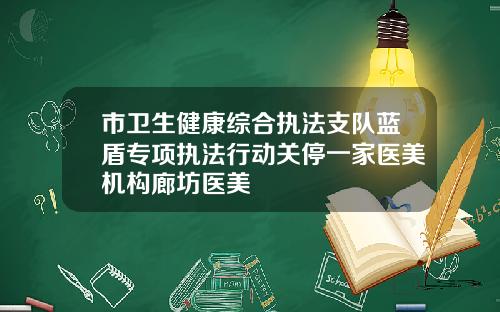 市卫生健康综合执法支队蓝盾专项执法行动关停一家医美机构廊坊医美