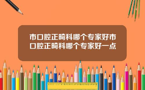 市口腔正畸科哪个专家好市口腔正畸科哪个专家好一点