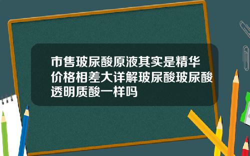 市售玻尿酸原液其实是精华价格相差大详解玻尿酸玻尿酸透明质酸一样吗