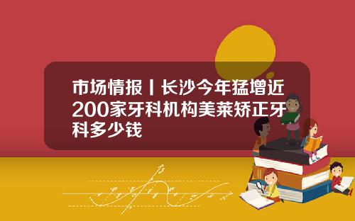 市场情报丨长沙今年猛增近200家牙科机构美莱矫正牙科多少钱