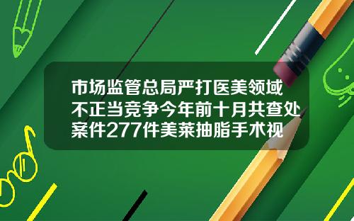 市场监管总局严打医美领域不正当竞争今年前十月共查处案件277件美莱抽脂手术视频