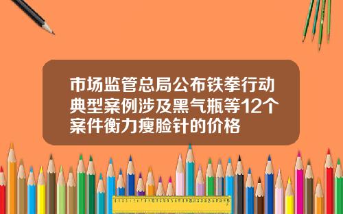 市场监管总局公布铁拳行动典型案例涉及黑气瓶等12个案件衡力瘦脸针的价格