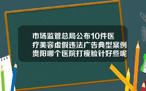 市场监管总局公布10件医疗美容虚假违法广告典型案例贵阳哪个医院打瘦脸针好些呢