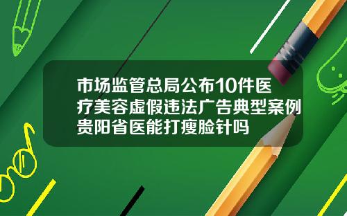 市场监管总局公布10件医疗美容虚假违法广告典型案例贵阳省医能打瘦脸针吗